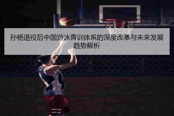 孙杨退役后中国游泳青训体系的深度改革与未来发展趋势解析